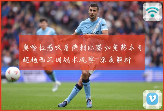 奥哈拉感叹看热刺比赛如煎熬本可超越西汉姆战术观察-深度解析