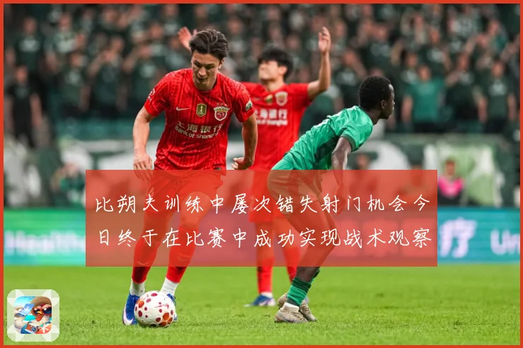 比朔夫训练中屡次错失射门机会今日终于在比赛中成功实现战术观察-深度解析