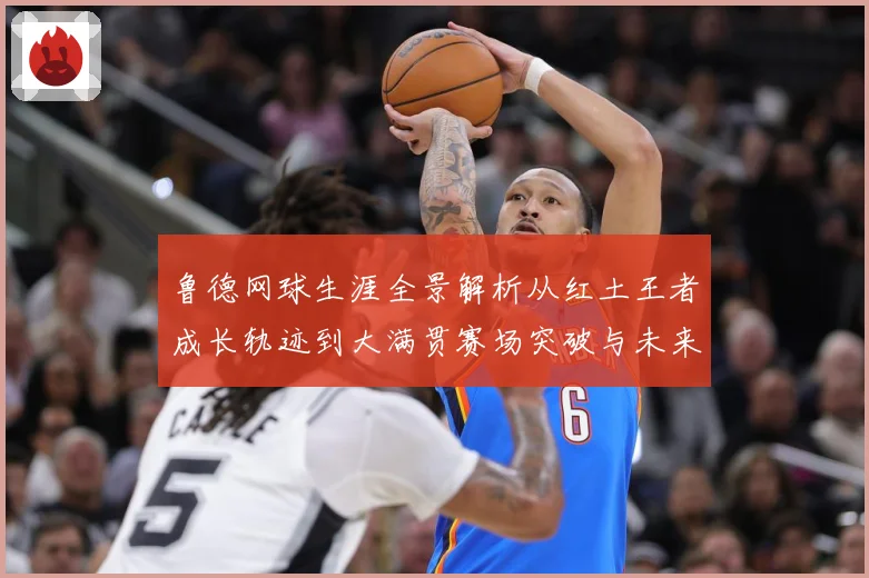 鲁德网球生涯全景解析从红土王者成长轨迹到大满贯赛场突破与未来展望-深度解析