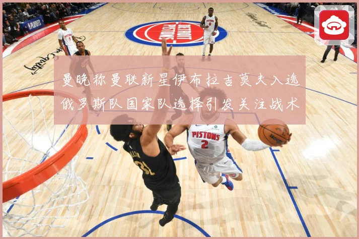 曼晚称曼联新星伊布拉吉莫夫入选俄罗斯队国家队选择引发关注战术观察-深度解析