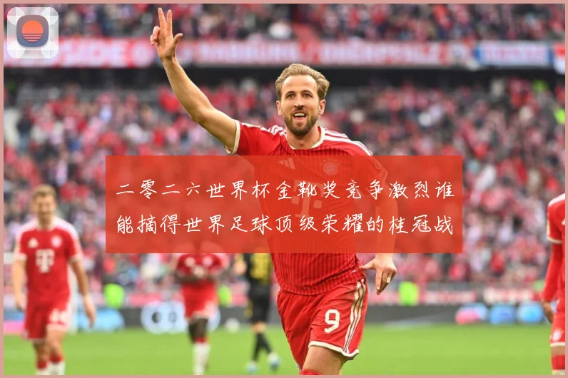 二零二六世界杯金靴奖竞争激烈谁能摘得世界足球顶级荣耀的桂冠战术观察-深度解析