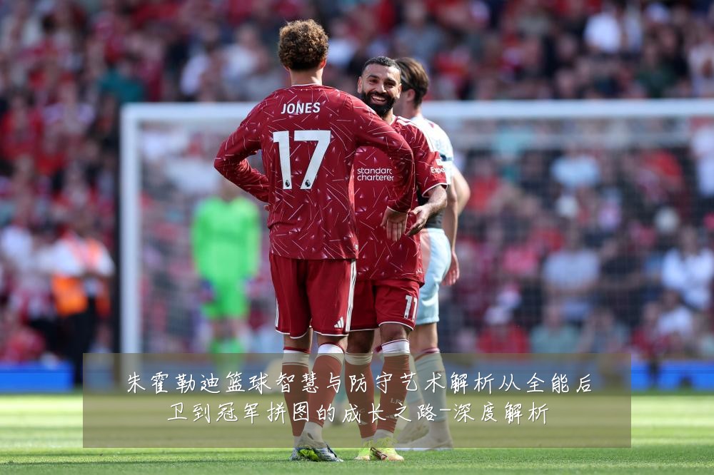 朱霍勒迪篮球智慧与防守艺术解析从全能后卫到冠军拼图的成长之路-深度解析