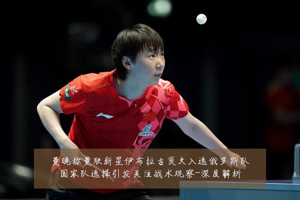 曼晚称曼联新星伊布拉吉莫夫入选俄罗斯队国家队选择引发关注战术观察-深度解析