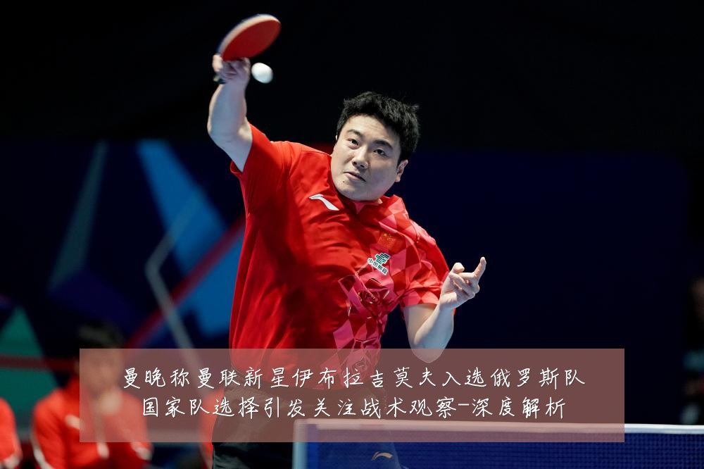 曼晚称曼联新星伊布拉吉莫夫入选俄罗斯队国家队选择引发关注战术观察-深度解析