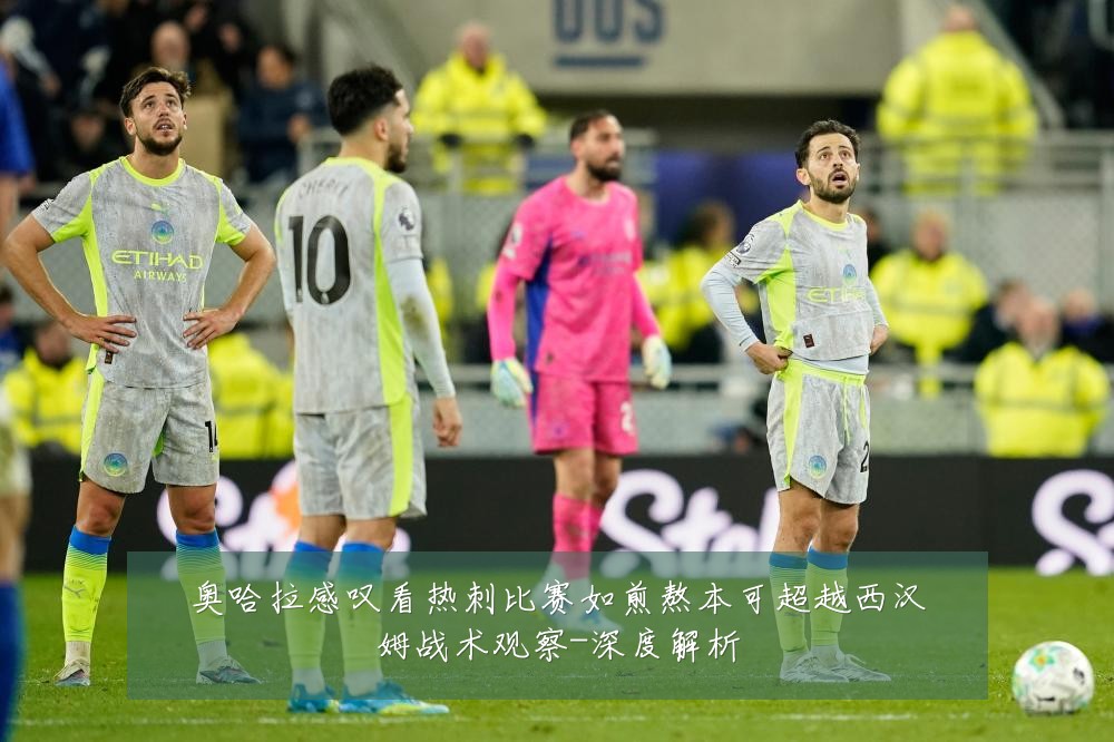 奥哈拉感叹看热刺比赛如煎熬本可超越西汉姆战术观察-深度解析