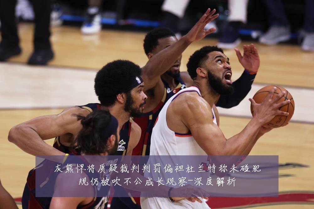 灰熊悍将质疑裁判判罚偏袒杜兰特称未碰犯规仍被吹不公成长观察-深度解析